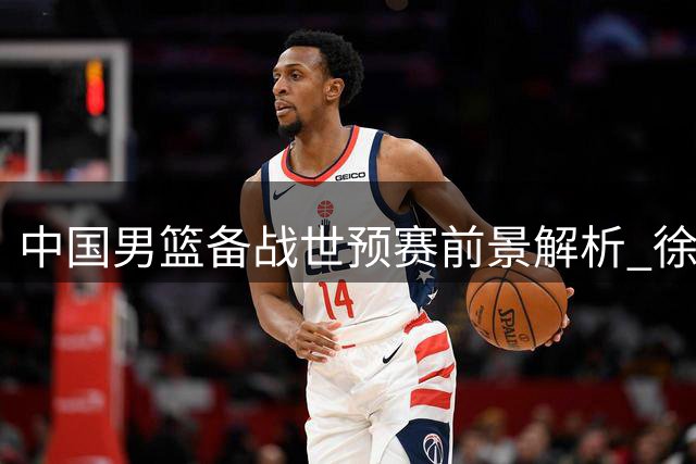 中国男篮备战世预赛前景解析 徐昕赴美深造引关注