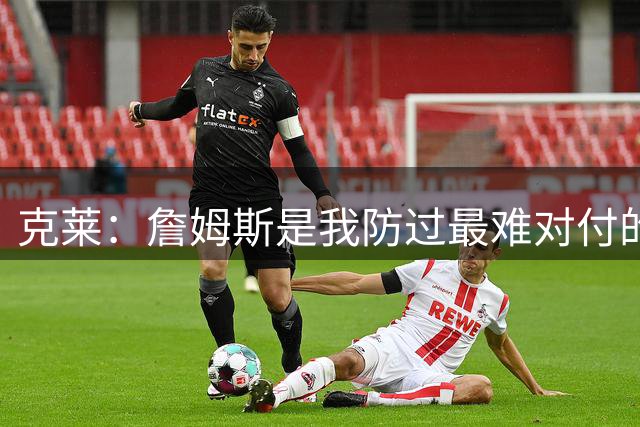 克莱：詹姆斯是我防过最难对付的球员 他几乎没有弱点
