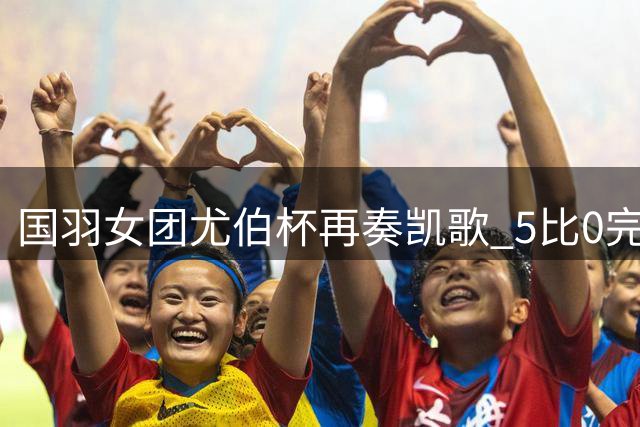 国羽女团尤伯杯再奏凯歌 5比0完胜加拿大豪取两连胜