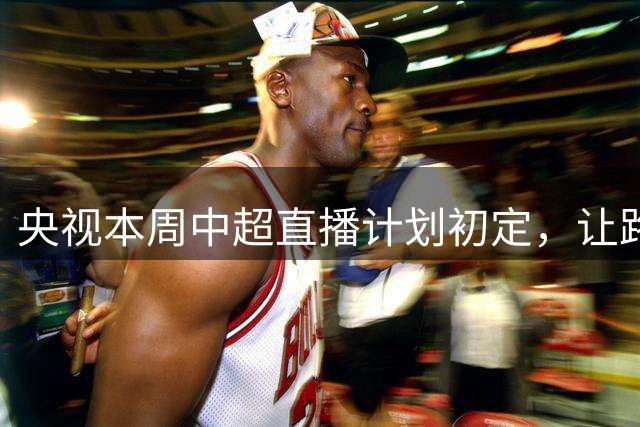 央视本周中超直播计划初定，让路国乒+中国男篮，CCTV16转申花VS河南