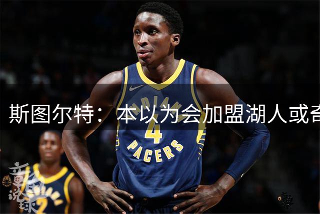 斯图尔特：本以为会加盟湖人或奇才 为自己即将开启新篇章而高兴