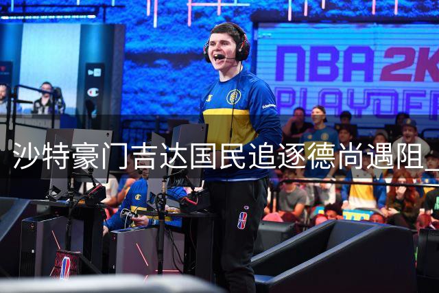 沙特豪门吉达国民追逐德尚遇阻 足球文化差异成关键障碍