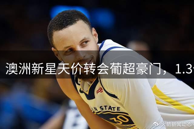 澳洲新星天价转会葡超豪门，1.3亿违约金震撼欧洲足坛