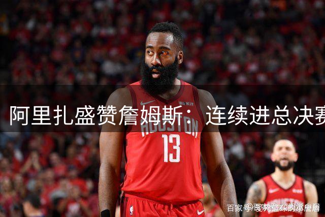 阿里扎盛赞詹姆斯：连续进总决赛彰显王者风范