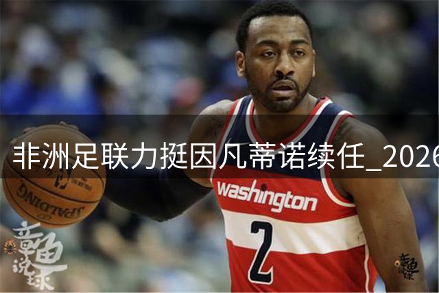 非洲足联力挺因凡蒂诺续任 2026世界杯筹备获关键支持