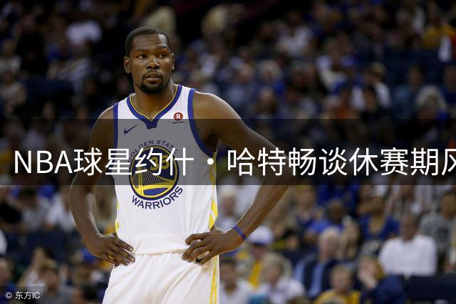 NBA球星约什·哈特畅谈休赛期风云：76人升级引关注，卫冕之路需保持谦逊